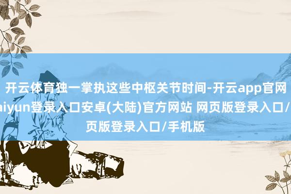 开云体育独一掌执这些中枢关节时间-开云app官网下载kaiyun登录入口安卓(大陆)官方网站 网页版登录入口/手机版