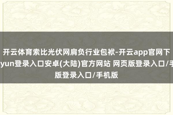 开云体育索比光伏网肩负行业包袱-开云app官网下载kaiyun登录入口安卓(大陆)官方网站 网页版登录入口/手机版