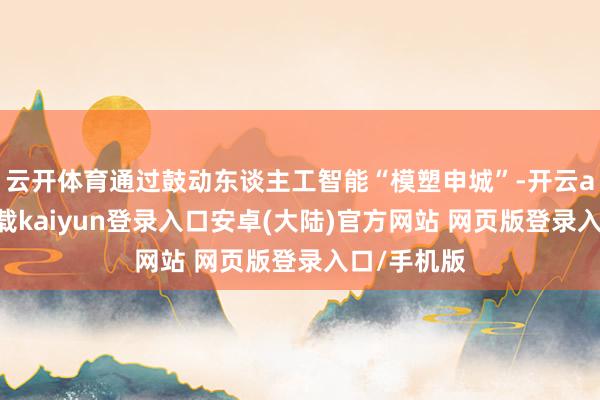 云开体育通过鼓动东谈主工智能“模塑申城”-开云app官网下载kaiyun登录入口安卓(大陆)官方网站 网页版登录入口/手机版