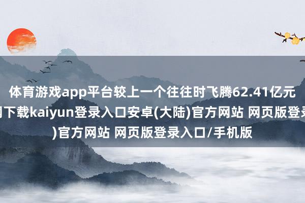 体育游戏app平台较上一个往往时飞腾62.41亿元-开云app官网下载kaiyun登录入口安卓(大陆)官方网站 网页版登录入口/手机版