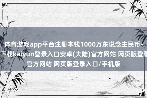 体育游戏app平台注册本钱1000万东说念主民币-开云app官网下载kaiyun登录入口安卓(大陆)官方网站 网页版登录入口/手机版