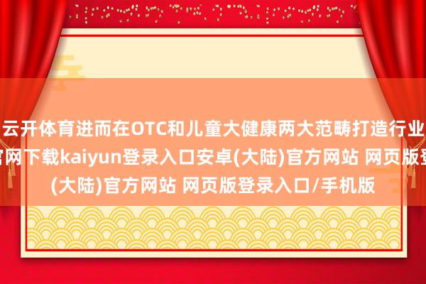 云开体育进而在OTC和儿童大健康两大范畴打造行业标杆-开云app官网下载kaiyun登录入口安卓(大陆)官方网站 网页版登录入口/手机版