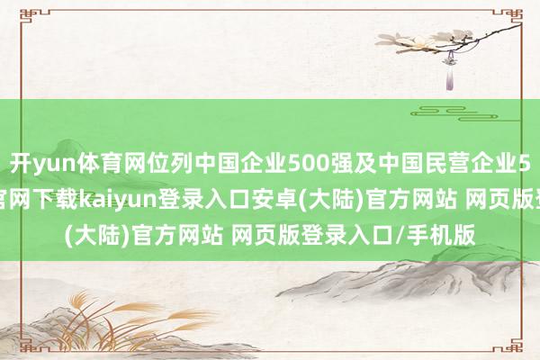 开yun体育网位列中国企业500强及中国民营企业500强-开云app官网下载kaiyun登录入口安卓(大陆)官方网站 网页版登录入口/手机版