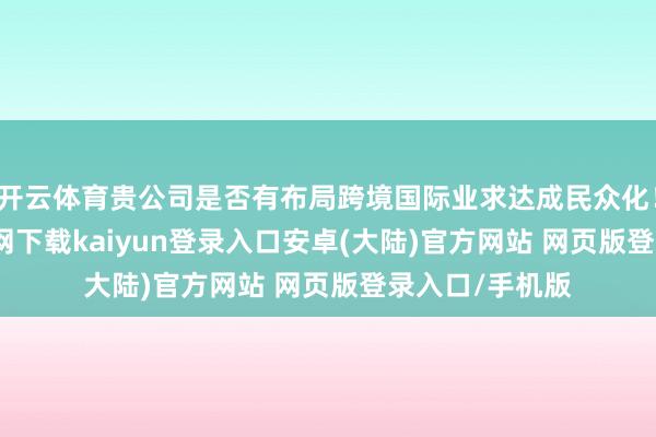 开云体育贵公司是否有布局跨境国际业求达成民众化！3-开云app官网下载kaiyun登录入口安卓(大陆)官方网站 网页版登录入口/手机版