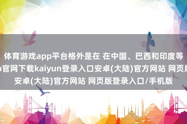 体育游戏app平台格外是在 在中国、巴西和印度等新兴阛阓-开云app官网下载kaiyun登录入口安卓(大陆)官方网站 网页版登录入口/手机版