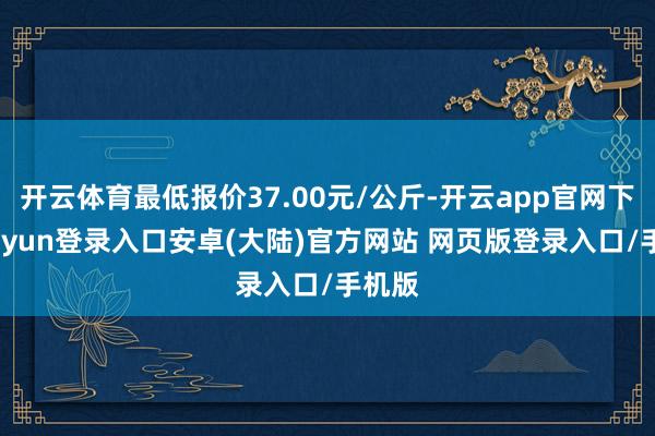 开云体育最低报价37.00元/公斤-开云app官网下载kaiyun登录入口安卓(大陆)官方网站 网页版登录入口/手机版