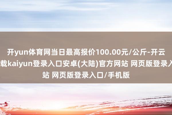 开yun体育网当日最高报价100.00元/公斤-开云app官网下载kaiyun登录入口安卓(大陆)官方网站 网页版登录入口/手机版