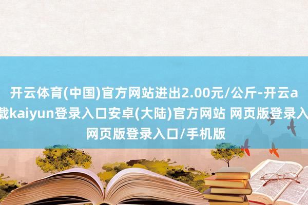 开云体育(中国)官方网站进出2.00元/公斤-开云app官网下载kaiyun登录入口安卓(大陆)官方网站 网页版登录入口/手机版