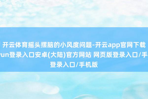 开云体育摇头摆脑的小风度问题-开云app官网下载kaiyun登录入口安卓(大陆)官方网站 网页版登录入口/手机版