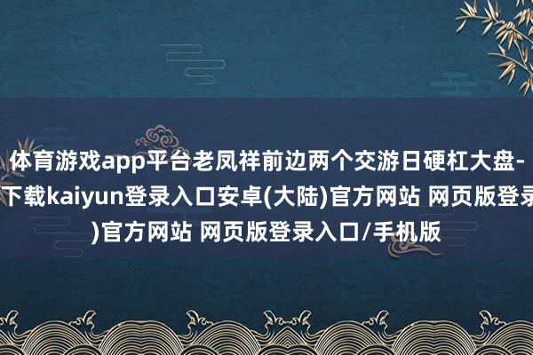 体育游戏app平台老凤祥前边两个交游日硬杠大盘-开云app官网下载kaiyun登录入口安卓(大陆)官方网站 网页版登录入口/手机版