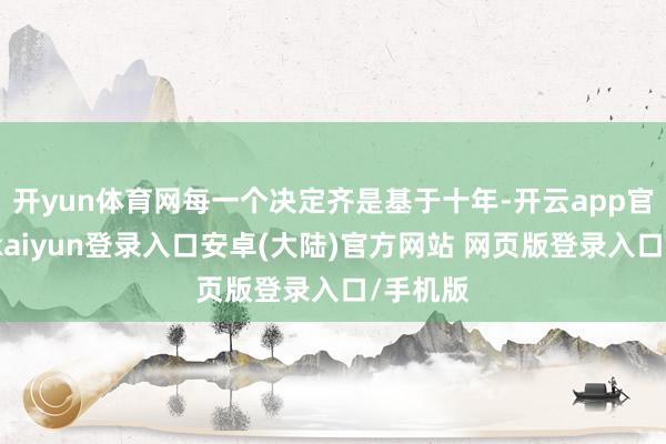 开yun体育网每一个决定齐是基于十年-开云app官网下载kaiyun登录入口安卓(大陆)官方网站 网页版登录入口/手机版