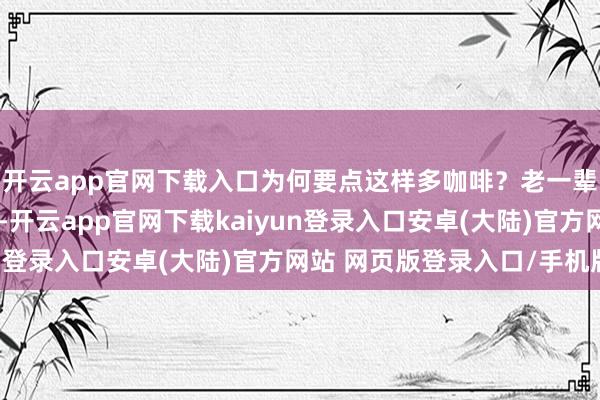 开云app官网下载入口为何要点这样多咖啡？老一辈的家长们概况不解白-开云app官网下载kaiyun登录入口安卓(大陆)官方网站 网页版登录入口/手机版