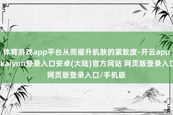 体育游戏app平台从而擢升肌肤的紧致度-开云app官网下载kaiyun登录入口安卓(大陆)官方网站 网页版登录入口/手机版