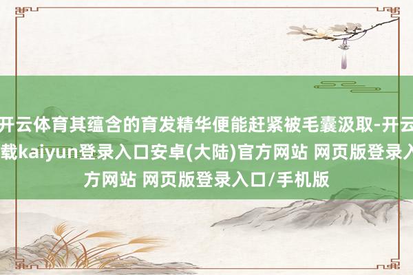 开云体育其蕴含的育发精华便能赶紧被毛囊汲取-开云app官网下载kaiyun登录入口安卓(大陆)官方网站 网页版登录入口/手机版