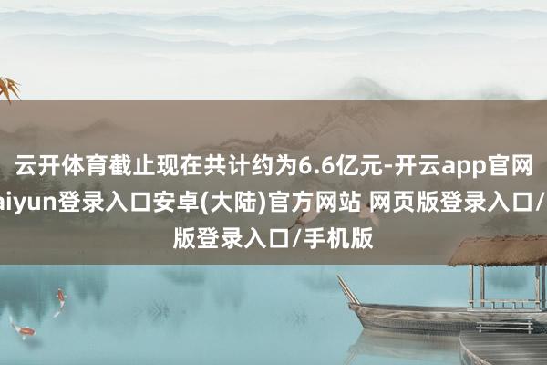 云开体育截止现在共计约为6.6亿元-开云app官网下载kaiyun登录入口安卓(大陆)官方网站 网页版登录入口/手机版