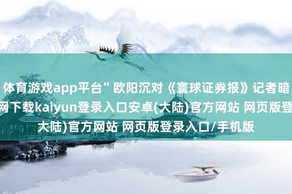 体育游戏app平台”欧阳沉对《寰球证券报》记者暗示-开云app官网下载kaiyun登录入口安卓(大陆)官方网站 网页版登录入口/手机版