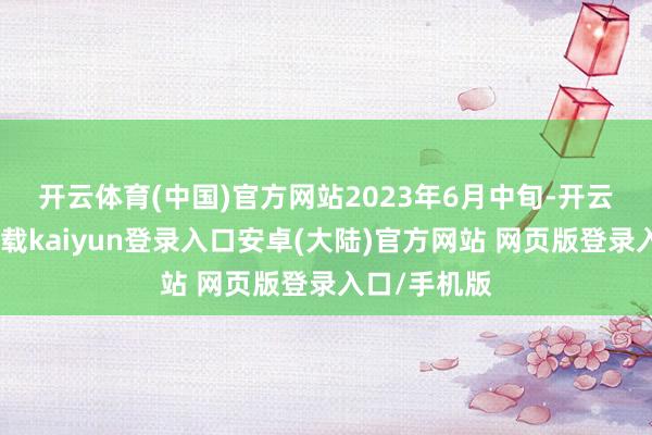 开云体育(中国)官方网站　　2023年6月中旬-开云app官网下载kaiyun登录入口安卓(大陆)官方网站 网页版登录入口/手机版