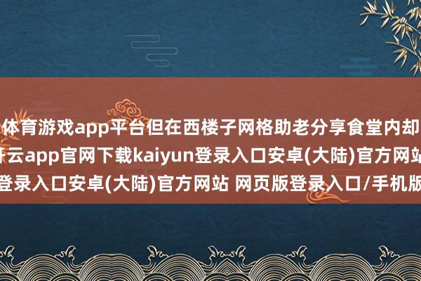 体育游戏app平台但在西楼子网格助老分享食堂内却有着浓浓的焰火气-开云app官网下载kaiyun登录入口安卓(大陆)官方网站 网页版登录入口/手机版