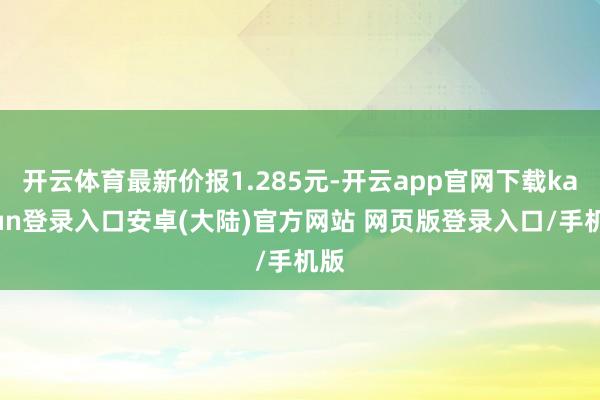 开云体育最新价报1.285元-开云app官网下载kaiyun登录入口安卓(大陆)官方网站 网页版登录入口/手机版
