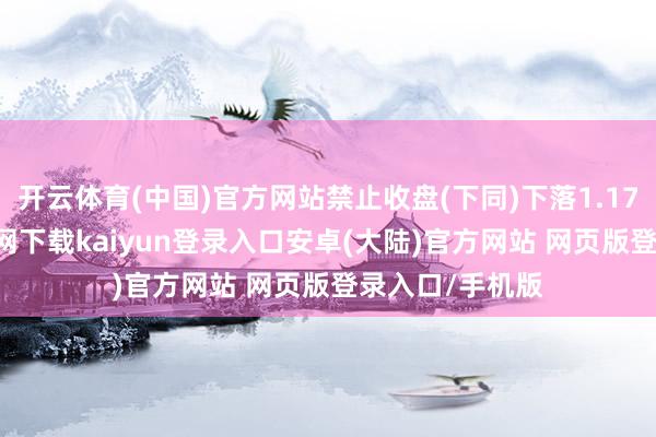开云体育(中国)官方网站禁止收盘(下同)下落1.17%-开云app官网下载kaiyun登录入口安卓(大陆)官方网站 网页版登录入口/手机版