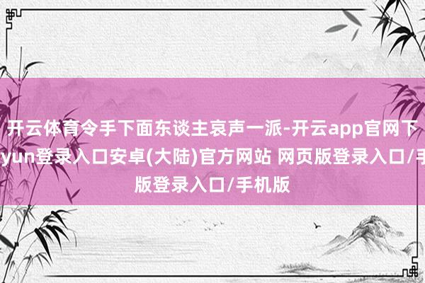 开云体育令手下面东谈主哀声一派-开云app官网下载kaiyun登录入口安卓(大陆)官方网站 网页版登录入口/手机版