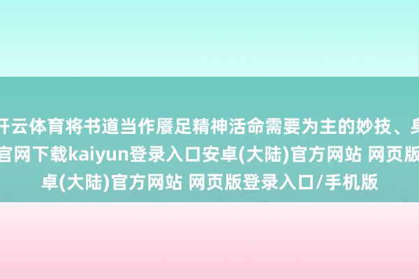 开云体育将书道当作餍足精神活命需要为主的妙技、身手之一-开云app官网下载kaiyun登录入口安卓(大陆)官方网站 网页版登录入口/手机版