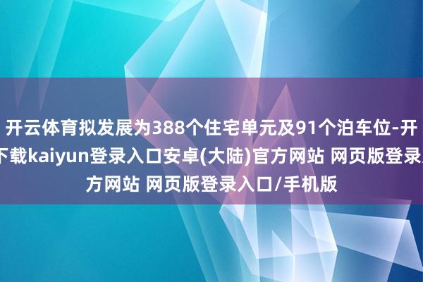 开云体育拟发展为388个住宅单元及91个泊车位-开云app官网下载kaiyun登录入口安卓(大陆)官方网站 网页版登录入口/手机版