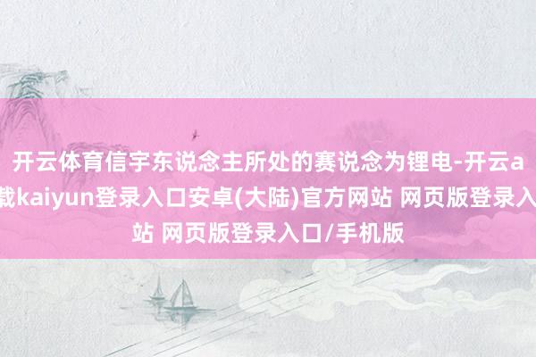 开云体育　　信宇东说念主所处的赛说念为锂电-开云app官网下载kaiyun登录入口安卓(大陆)官方网站 网页版登录入口/手机版