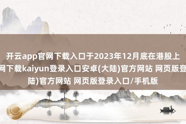 开云app官网下载入口于2023年12月底在港股上市-开云app官网下载kaiyun登录入口安卓(大陆)官方网站 网页版登录入口/手机版