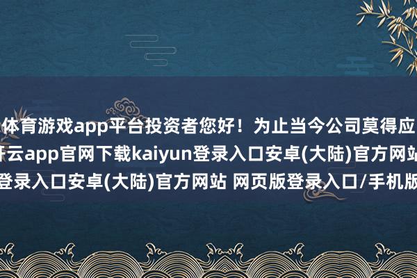 体育游戏app平台投资者您好！为止当今公司莫得应线路但未线路事项-开云app官网下载kaiyun登录入口安卓(大陆)官方网站 网页版登录入口/手机版