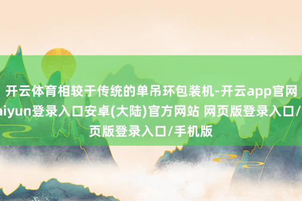 开云体育相较于传统的单吊环包装机-开云app官网下载kaiyun登录入口安卓(大陆)官方网站 网页版登录入口/手机版