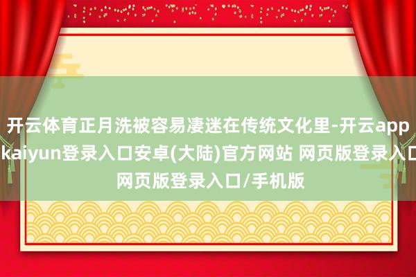 开云体育正月洗被容易凄迷在传统文化里-开云app官网下载kaiyun登录入口安卓(大陆)官方网站 网页版登录入口/手机版