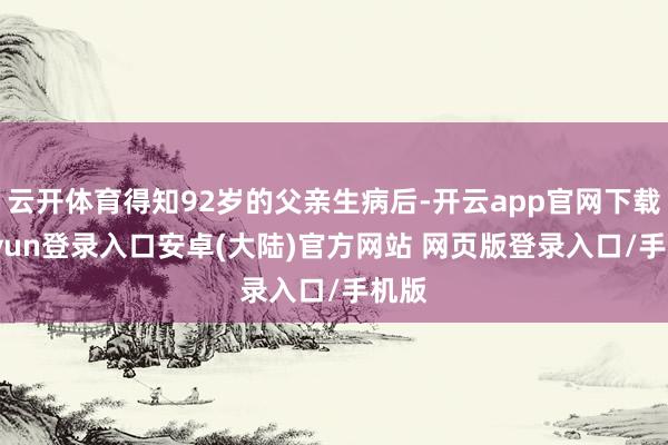云开体育得知92岁的父亲生病后-开云app官网下载kaiyun登录入口安卓(大陆)官方网站 网页版登录入口/手机版