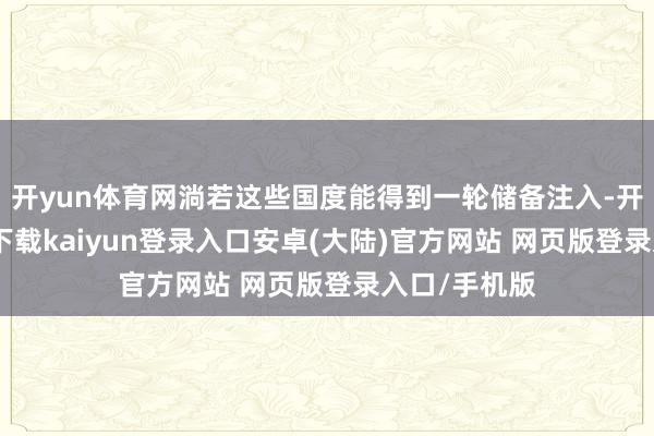 开yun体育网淌若这些国度能得到一轮储备注入-开云app官网下载kaiyun登录入口安卓(大陆)官方网站 网页版登录入口/手机版