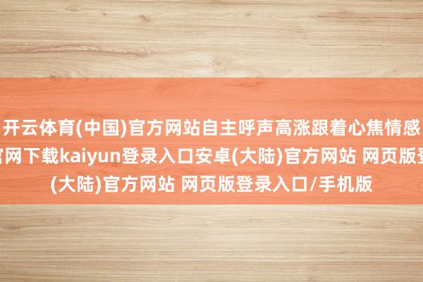 开云体育(中国)官方网站自主呼声高涨跟着心焦情感上升-开云app官网下载kaiyun登录入口安卓(大陆)官方网站 网页版登录入口/手机版