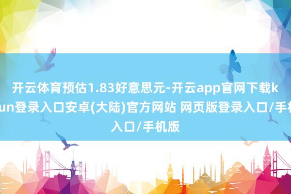 开云体育预估1.83好意思元-开云app官网下载kaiyun登录入口安卓(大陆)官方网站 网页版登录入口/手机版
