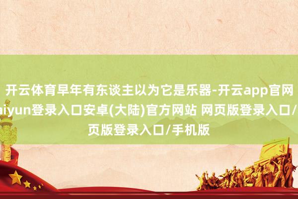 开云体育早年有东谈主以为它是乐器-开云app官网下载kaiyun登录入口安卓(大陆)官方网站 网页版登录入口/手机版