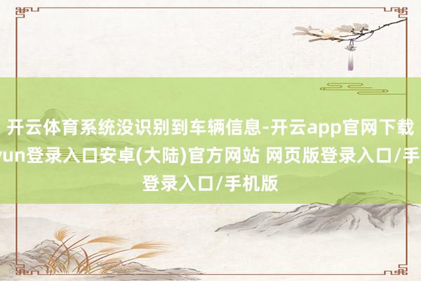 开云体育系统没识别到车辆信息-开云app官网下载kaiyun登录入口安卓(大陆)官方网站 网页版登录入口/手机版