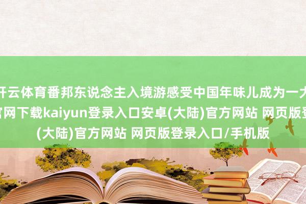 开云体育番邦东说念主入境游感受中国年味儿成为一大亮点-开云app官网下载kaiyun登录入口安卓(大陆)官方网站 网页版登录入口/手机版