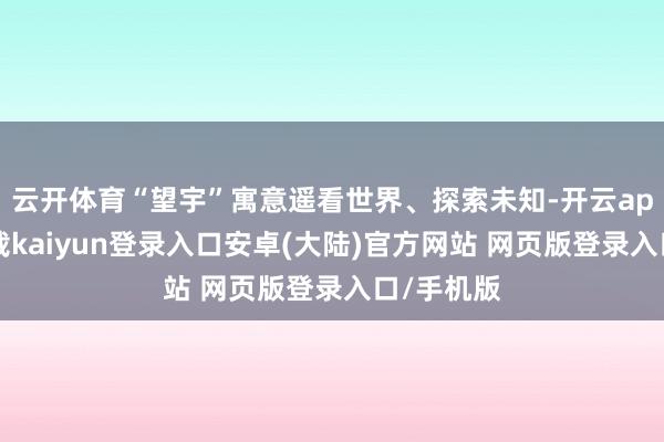 云开体育“望宇”寓意遥看世界、探索未知-开云app官网下载kaiyun登录入口安卓(大陆)官方网站 网页版登录入口/手机版