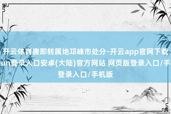 开云体育赓即转属地邛崃市处分-开云app官网下载kaiyun登录入口安卓(大陆)官方网站 网页版登录入口/手机版