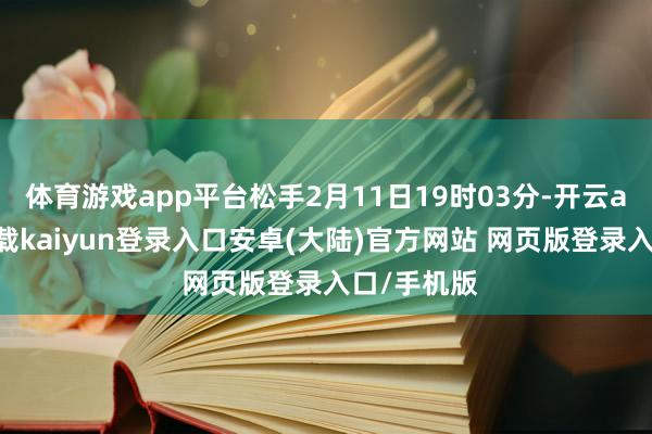 体育游戏app平台松手2月11日19时03分-开云app官网下载kaiyun登录入口安卓(大陆)官方网站 网页版登录入口/手机版