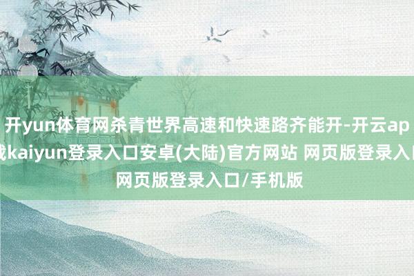 开yun体育网杀青世界高速和快速路齐能开-开云app官网下载kaiyun登录入口安卓(大陆)官方网站 网页版登录入口/手机版