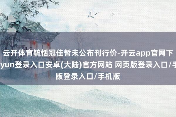 云开体育毓恬冠佳暂未公布刊行价-开云app官网下载kaiyun登录入口安卓(大陆)官方网站 网页版登录入口/手机版