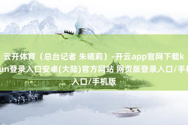 云开体育（总台记者 朱曦莉）-开云app官网下载kaiyun登录入口安卓(大陆)官方网站 网页版登录入口/手机版
