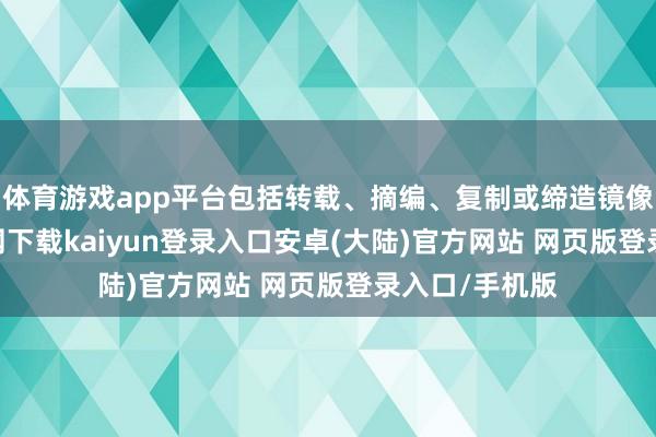 体育游戏app平台包括转载、摘编、复制或缔造镜像-开云app官网下载kaiyun登录入口安卓(大陆)官方网站 网页版登录入口/手机版