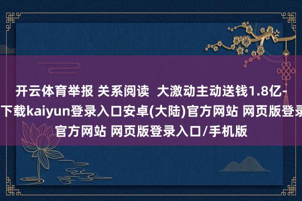 开云体育举报 关系阅读  大激动主动送钱1.8亿-开云app官网下载kaiyun登录入口安卓(大陆)官方网站 网页版登录入口/手机版