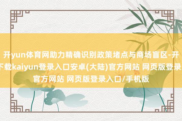 开yun体育网助力精确识别政策堵点与商场盲区-开云app官网下载kaiyun登录入口安卓(大陆)官方网站 网页版登录入口/手机版