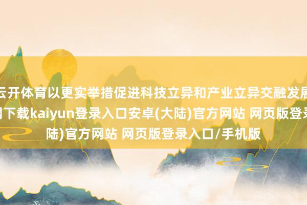 云开体育以更实举措促进科技立异和产业立异交融发展-开云app官网下载kaiyun登录入口安卓(大陆)官方网站 网页版登录入口/手机版