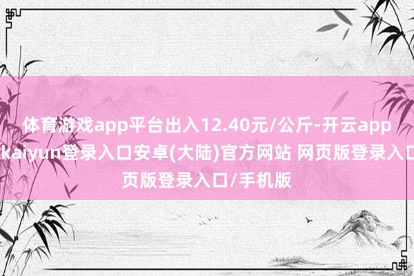 体育游戏app平台出入12.40元/公斤-开云app官网下载kaiyun登录入口安卓(大陆)官方网站 网页版登录入口/手机版